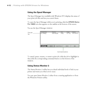 Page 1254-12
4-12|Printing with EPSON Drivers for Windows
Using the Spool Manager
The Spool Manager (not available with Windows NT) displays the status of 
your print job files and lets you control them.
To open the Spool Manager while you’re printing, click the 
EPSON Stylus 
Pro 10600
 icon that appears on the taskbar at the bottom of the screen.
You see the Spool Manager window:
To cancel, pause, resume, or restart a print job, click the job to highlight it; 
then click the corresponding command button on the...