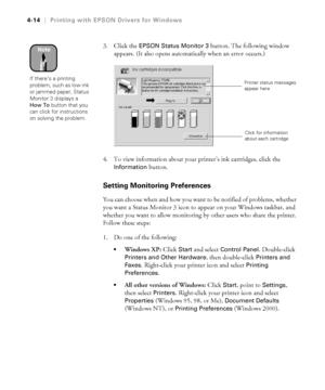 Page 1274-14
4-14|Printing with EPSON Drivers for Windows
3. Click the EPSON Status Monitor 3 button. The following window 
appears. (It also opens automatically when an error occurs.)
4. To view information about your printer’s ink cartridges, click the 
Information button. 
Setting Monitoring Preferences
You can choose when and how you want to be notified of problems, whether 
you want a Status Monitor 3 icon to appear on your Windows taskbar, and 
whether you want to allow monitoring by other users who share...