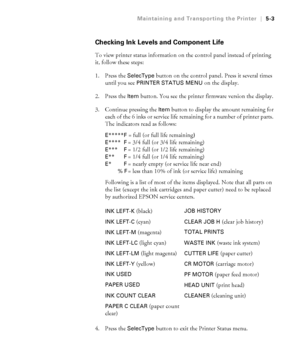 Page 1325-3
Maintaining and Transporting the Printer|5-3
Checking Ink Levels and Component Life
To view printer status information on the control panel instead of printing 
it, follow these steps:
1. Press the
 SelecType button on the control panel. Press it several times 
until you see 
PRINTER STATUS MENU on the display.
2. Press the 
Item button. You see the printer firmware version the display. 
3. Continue pressing the 
Item button to display the amount remaining for 
each of the 6 inks or service life...