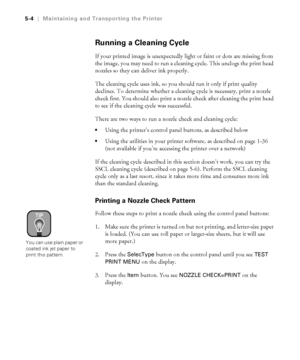 Page 1335-4
5-4|Maintaining and Transporting the Printer
Running a Cleaning Cycle
If your printed image is unexpectedly light or faint or dots are missing from 
the image, you may need to run a cleaning cycle. This unclogs the print head 
nozzles so they can deliver ink properly.
The cleaning cycle uses ink, so you should run it only if print quality 
declines. To determine whether a cleaning cycle is necessary, print a nozzle 
check first. You should also print a nozzle check after cleaning the print head 
to...