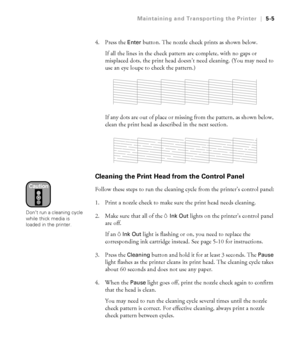 Page 1345-5
Maintaining and Transporting the Printer|5-5
4. Press the Enter button. The nozzle check prints as shown below. 
If all the lines in the check pattern are complete, with no gaps or 
misplaced dots, the print head doesn’t need cleaning. (You may need to 
use an eye loupe to check the pattern.) 
If any dots are out of place or missing from the pattern, as shown below, 
clean the print head as described in the next section. 
Cleaning the Print Head from the Control Panel
Follow these steps to run the...