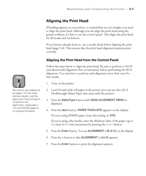 Page 1365-7
Maintaining and Transporting the Printer|5-7
Aligning the Print Head
If banding appears on your prints, or vertical lines are not straight, you need 
to align the print head. Although you can align the print head using the 
printer software, it’s best to use the control panel. This aligns the print head 
for all modes and resolutions. 
If you haven’t already done so, run a nozzle check before aligning the print 
head (page 5-4). This ensures that the print head alignment patterns print 
correctly....