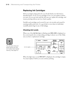 Page 1395-10
5-10|Maintaining and Transporting the Printer
Replacing Ink Cartridges
Before you begin a large print job, you should check your ink levels as 
described below. If one of your cartridges is low, you can replace it before 
you start. Or you can wait until the ink runs out, replace the cartridge, and 
resume printing without any loss of print quality.
Partially used cartridges can be saved for up to six months and reused for 
running smaller print jobs. It’s a good idea to store them in individual,...