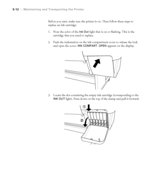 Page 1415-12
5-12|Maintaining and Transporting the Printer
Before you start, make sure the printer is on. Then follow these steps to 
replace an ink cartridge:
1. Note the color of the 
Ink Out light that is on or flashing. This is the 
cartridge that you need to replace.
2. Push the indentation on the ink compartment cover to release the lock 
and open the cover. 
INK COMPART. OPEN appears on the display.
3. Locate the slot containing the empty ink cartridge (corresponding to the 
INK OUT light). Press down on...