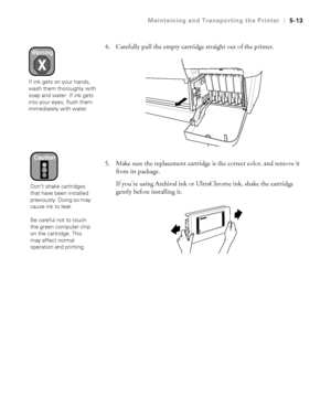 Page 1425-13
Maintaining and Transporting the Printer|5-13
4. Carefully pull the empty cartridge straight out of the printer.
5. Make sure the replacement cartridge is the correct color, and remove it 
from its package.
If you’re using Archival ink or UltraChrome ink, shake the cartridge 
gently before installing it.Warning
If ink gets on your hands, 
wash them thoroughly with 
soap and water. If ink gets 
into your eyes, flush them 
immediately with water.
Caution
Don’t shake cartridges 
that have been...