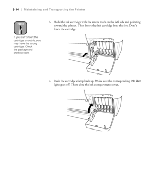 Page 1435-14
5-14|Maintaining and Transporting the Printer
6. Hold the ink cartridge with the arrow mark on the left side and pointing 
toward the printer. Then insert the ink cartridge into the slot. Don’t 
force the cartridge.
7. Push the cartridge clamp back up. Make sure the corresponding 
Ink Out 
light goes off. Then close the ink compartment cover.
Note
If you can’t insert the 
cartridge smoothly, you 
may have the wrong 
cartridge. Check 
the package and 
product code.
 