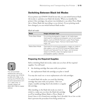 Page 1445-15
Maintaining and Transporting the Printer|5-15
Switching Between Black Ink Modes
If your printer uses EPSON UltraChrome ink, you can switch between black 
ink modes to optimize your black ink density. When you installed the 
printer’s first cartridges, the printer was initialized to use either Photo Black 
ink or Matte Black ink (according to your choice). If your printing needs 
have changed, you can switch between black modes: 
Preparing the Required Supplies
Before switching black ink modes, make...