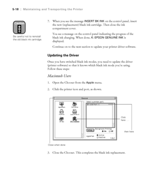 Page 1475-18
5-18|Maintaining and Transporting the Printer
7. When you see the message INSERT BK INK on the control panel, insert 
the new (replacement) black ink cartridge. Then close the ink 
compartment cover. 
You see a message on the control panel indicating the progress of the 
black ink charging. When done, 
K: EPSON GENUINE INK is 
displayed. 
Continue on to the next section to update your printer driver software.
Updating the Driver
Once you have switched black ink modes, you need to update the driver...