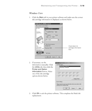 Page 1485-19
Maintaining and Transporting the Printer|5-19
Windows Users
1. Click the Main tab in your printer software and make sure the correct 
ink cartridge information is displayed, as shown below.
2. If necessary, set the 
information manually. Click 
the 
Utility tab, then click the 
Printer and Option 
Information
 button. Select 
one of the ink cartridge 
options shown below. 
3. Click 
OK to exit the printer software. This completes the black ink 
replacement.
Check black ink 
cartridge information...