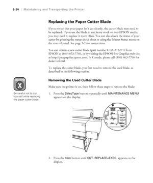 Page 1495-20
5-20|Maintaining and Transporting the Printer
Replacing the Paper Cutter Blade
If you notice that your paper isn’t cut cleanly, the cutter blade may need to 
be replaced. If you use the blade to cut heavy stock or non-EPSON media, 
you may need to replace it more often. You can also check the status of your 
cutter by printing the status check sheet or using the Printer Status menu on 
the control panel. See page 5-2 for instructions.
You can obtain a new cutter blade (part number C12C815271) from...