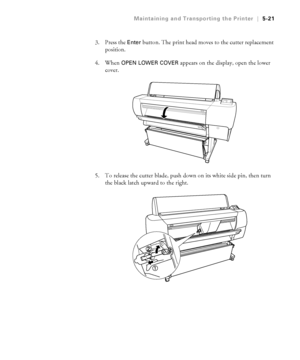 Page 1505-21
Maintaining and Transporting the Printer|5-21
3. Press the Enter button. The print head moves to the cutter replacement 
position.
4. When 
OPEN LOWER COVER appears on the display, open the lower 
cover.
5. To release the cutter blade, push down on its white side pin, then turn 
the black latch upward to the right.
 