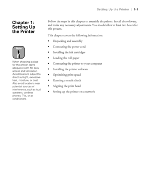 Page 161-1
Setting Up the Printer|1-1
Follow the steps in this chapter to assemble the printer, install the software, 
and make any necessary adjustments. You should allow at least two hours for 
this process.
This chapter covers the following information:
Unpacking and assembly
Connecting the power cord
Installing the ink cartridges
Loading the roll paper
Connecting the printer to your computer
Installing the printer software
Optimizing print speed
Running a nozzle check
Aligning the print head...