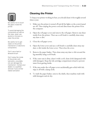 Page 1525-23
Maintaining and Transporting the Printer|5-23
Cleaning the Printer
To keep your printer working its best, you should clean it thoroughly several 
times a year.
1. Make sure the printer is turned off and all the lights on the control panel 
are off. Then unplug the power cord and disconnect the printer from 
the computer.
2. Open the roll paper cover and remove the roll paper. Remove any sheet 
media from the printer. Then use a soft brush to carefully clean away 
any dust or dirt.
3. Close the roll...