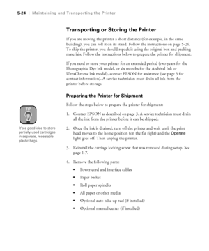 Page 1535-24
5-24|Maintaining and Transporting the Printer
Transporting or Storing the Printer
If you are moving the printer a short distance (for example, in the same 
building), you can roll it on its stand. Follow the instructions on page 5-26. 
To ship the printer, you should repack it using the original box and packing 
materials. Follow the instructions below to prepare the printer for shipment.
If you need to store your printer for an extended period (two years for the 
Photographic Dye ink model, or six...