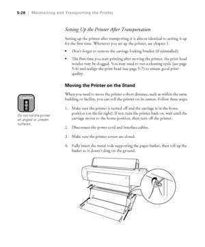 Page 1555-26
5-26|Maintaining and Transporting the Printer
Setting Up the Printer After Transportation
Setting up the printer after transporting it is almost identical to setting it up 
for the first time. Whenever you set up the printer, see chapter 1.
Don’t forget to remove the carriage locking bracket (if reinstalled).
The first time you start printing after moving the printer, the print head 
nozzles may be clogged. You may need to run a cleaning cycle (see page 
5-4) and realign the print head (see page...