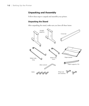 Page 171-2
1-2|Setting Up the Printer
Unpacking and Assembly
Follow these steps to unpack and assemble your printer. 
Unpacking the Stand
After unpacking the stand, make sure you have all these items:
Cross bar Upright 
supports
Paper basket
Metal rods, 
short Metal rods, 
long
Paper supports (10)
Bolts
Allen wrench
Wing nuts 
and washers
 