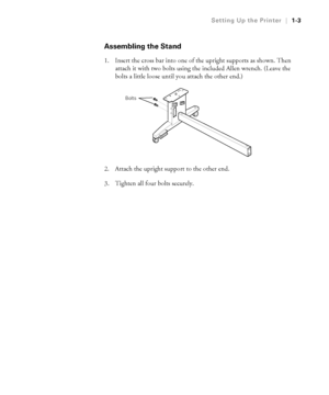 Page 181-3
Setting Up the Printer|1-3
Assembling the Stand
1. Insert the cross bar into one of the upright supports as shown. Then 
attach it with two bolts using the included Allen wrench. (Leave the 
bolts a little loose until you attach the other end.)
2. Attach the upright support to the other end.
3. Tighten all four bolts securely.
Bolts
 