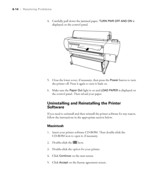 Page 1716-14
6-14|Resolving Problems
4. Carefully pull down the jammed paper. TURN PWR OFF AND ON is 
displayed on the control panel.
5. Close the lower cover, if necessary, then press the 
Power button to turn 
the printer off. Press it again to turn it back on.
6. Make sure the 
Paper Out light is on and LOAD PAPER is displayed on 
the control panel. Then reload your paper.
Uninstalling and Reinstalling the Printer 
Software
If you need to uninstall and then reinstall the printer software for any reason,...