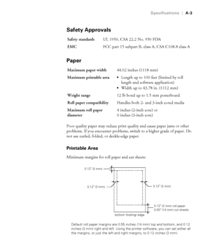 Page 176A-3
Specifications|A-3
Safety Approvals
Paper
Poor quality paper may reduce print quality and cause paper jams or other 
problems. If you encounter problems, switch to a higher grade of paper. Do 
not use curled, folded, or deckle-edge paper.
Printable Area
Minimum margins for roll paper and cut sheets:
Default roll paper margins are 0.55 inches (14 mm) top and bottom, and 0.12 
inches (3 mm) right and left. Using the printer software, you can set either all 
the margins, or just the left and right...