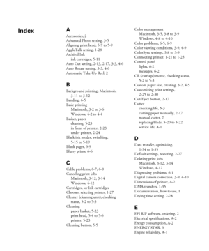 Page 178-1
A
Accessories, 2
Advanced Photo setting, 3-5
Aligning print head, 5-7 to 5-9
AppleTalk setting, 1-28
Archival Ink
ink cartridges, 5-11
Auto Cut setting, 2-13, 2-17, 3-3, 4-6
Auto Rotate setting, 3-3, 4-6
Automatic Take-Up Reel, 2
B
Background printing, Macintosh, 
3-11 to 3-12
Banding, 6-5
Basic printing
Macintosh, 3-2 to 3-6
Windows, 4-2 to 4-4
Basket, paper
cleaning, 5-23
in front of printer, 2-23
under printer, 2-24
Black ink modes, switching, 
5-15 to 5-19
Blank pages, 6-9
Blurry prints, 6-6
C...