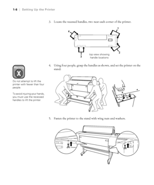 Page 211-6
1-6|Setting Up the Printer
3. Locate the recessed handles, two near each corner of the printer. 
4. Using four people, grasp the handles as shown, and set the printer on the 
stand:
5. Fasten the printer to the stand with wing nuts and washers.
top view showing
handle locations
Warning
Do not attempt to lift the 
printer with fewer than four 
people.
To avoid injuring your hands, 
you must use the recessed 
handles to lift the printer.
 