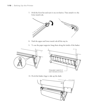 Page 251-10
1-10|Setting Up the Printer
7. Hold the front bar and turn it one revolution. Then attach it to the 
lower metal rods.
8. Push the upper and lower metal rods all the way in.
9. To use the paper supports, hang them along the inside of the basket.
10. Hook the basket rings to take up the slack. 
Hang paper supports at 
even intervals as shown
 