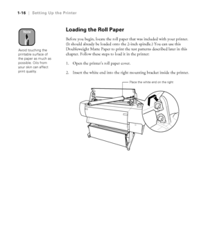 Page 311-16
1-16|Setting Up the Printer
Loading the Roll Paper
Before you begin, locate the roll paper that was included with your printer. 
(It should already be loaded onto the 2-inch spindle.) You can use this 
Doubleweight Matte Paper to print the test patterns described later in this 
chapter. Follow these steps to load it in the printer:
1. Open the printer’s roll paper cover. 
2. Insert the white end into the right mounting bracket inside the printer. 
Note
Avoid touching the 
printable surface of 
the...