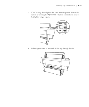 Page 341-19
Setting Up the Printer|1-19
7. If you’re using the roll paper that came with the printer, decrease the 
suction by pressing the 
Paper Feed– button. This makes is easier to 
feed lighter-weight papers.
8. Pull the paper down so it extends all the way through the slot.
 