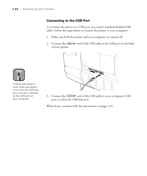 Page 371-22
1-22|Setting Up the Printer
Connecting to the USB Port
To connect the printer to a USB port, you need a standard shielded USB 
cable. Follow the steps below to connect the printer to your computer:
1. Make sure both the printer and your computer are turned off.
2. Connect the   end of the USB cable to the USB port on the back 
of your printer.
3. Connect the   end of the USB cable to your computer’s USB 
port or a first tier USB hub port.
When done, continue with the instructions on page 1-26....