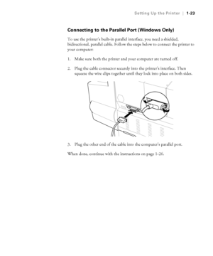 Page 381-23
Setting Up the Printer|1-23
Connecting to the Parallel Port (Windows Only)
To use the printer’s built-in parallel interface, you need a shielded, 
bidirectional, parallel cable. Follow the steps below to connect the printer to 
your computer:
1. Make sure both the printer and your computer are turned off.
2. Plug the cable connector securely into the printer’s interface. Then 
squeeze the wire clips together until they lock into place on both sides. 
  
3. Plug the other end of the cable into the...