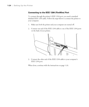 Page 391-24
1-24|Setting Up the Printer
Connecting to the IEEE 1394 (FireWire) Port
To connect through the printer’s IEEE 1394 port, you need a standard 
shielded IEEE 1394 cable. Follow the steps below to connect the printer to 
your computer.
1. Make sure both the printer and your computer are turned off.
2. Connect one end of the IEEE 1394 cable to one of the IEEE 1394 ports 
on the back of your printer.
3. Connect the other end of the IEEE 1394 cable to your computer’s 
IEEE 1394 port. 
When done, continue...