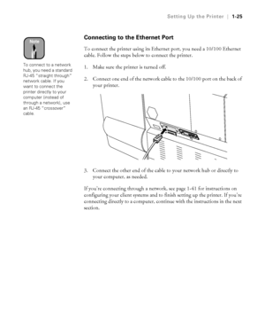 Page 401-25
Setting Up the Printer|1-25
Connecting to the Ethernet Port
To connect the printer using its Ethernet port, you need a 10/100 Ethernet 
cable. Follow the steps below to connect the printer.
1. Make sure the printer is turned off.
2. Connect one end of the network cable to the 10/100 port on the back of 
your printer.
3. Connect the other end of the cable to your network hub or directly to 
your computer, as needed.
If you’re connecting through a network, see page 1-41 for instructions on...