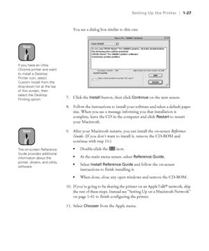 Page 421-27
Setting Up the Printer|1-27
You see a dialog box similar to this one:
7. Click the 
Install button, then click Continue on the next screen.
8. Follow the instructions to install your software and select a default paper 
size. When you see a message informing you that installation is 
complete, leave the CD in the computer and click 
Restart to restart 
your Macintosh.
9. After your Macintosh restarts, you can install the on-screen Reference 
Guide. (If you don’t want to install it, remove the CD-ROM...