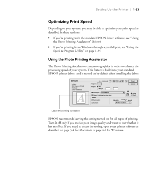 Page 481-33
Setting Up the Printer|1-33
Optimizing Print Speed
Depending on your system, you may be able to optimize your print speed as 
described in these sections:
If you’re printing with the standard EPSON driver software, see “Using 
the Photo Printing Accelerator” (below)
If you’re printing from Windows through a parallel port, see “Using the 
Speed & Progress Utility” on page 1-34 
Using the Photo Printing Accelerator 
The Photo Printing Accelerator compresses graphics in order to enhance the...