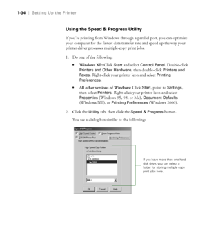 Page 491-34
1-34|Setting Up the Printer
Using the Speed & Progress Utility
If you’re printing from Windows through a parallel port, you can optimize 
your computer for the fastest data transfer rate and speed up the way your 
printer driver processes multiple-copy print jobs.
1. Do one of the following:
Windows XP: Click Start and select Control Panel. Double-click 
Printers and Other Hardware, then double-click Printers and 
Faxes
. Right-click your printer icon and select Printing 
Preferences. 
All other...