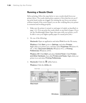 Page 511-36
1-36|Setting Up the Printer
Running a Nozzle Check
Before printing, follow the steps below to run a nozzle check from your 
printer driver. The nozzle check prints a pattern of dots that lets you see if 
any print head nozzles are clogged. By running the test from your printer 
software instead of the control panel, you are also verifying that your printer 
is connected and working properly. 
1. Make sure the printer is turned on and paper is loaded, as described on 
page 1-16. (You can print the...