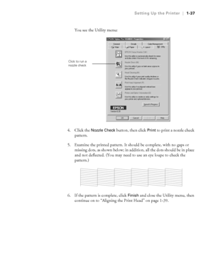 Page 521-37
Setting Up the Printer|1-37
You see the Utility menu:
4. Click the 
Nozzle Check button, then click Print to print a nozzle check 
pattern. 
5. Examine the printed pattern. It should be complete, with no gaps or 
missing dots, as shown below; in addition, all the dots should be in place 
and not deflected. (You may need to use an eye loupe to check the 
pattern.)
6. If the pattern is complete, click 
Finish and close the Utility menu, then 
continue on to “Aligning the Print Head” on page 1-39....