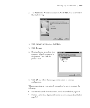 Page 601-45
Setting Up the Printer|1-45
3. The Add Printer Wizard screen appears. Click Next. You see a window 
like the following:
4. Click 
Network printer, then click Next.
5. Click 
Browse.
6. Double-click the icon of the host 
computer (directly connected to 
the printer). Then click the 
printer’s icon.
7. Click 
OK and follow the messages on the screen to complete 
configuration.
When done setting up your network connection, be sure to complete the 
following:
Run a nozzle check from the control panel,...