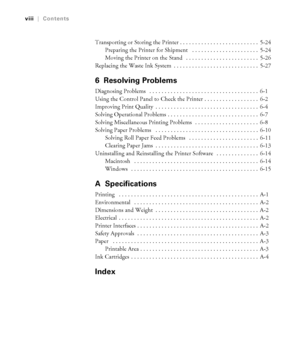 Page 7-viii
viii|Contents
Transporting or Storing the Printer . . . . . . . . . . . . . . . . . . . . . . . . . .  5-24
Preparing the Printer for Shipment   . . . . . . . . . . . . . . . . . . . . . .  5-24
Moving the Printer on the Stand   . . . . . . . . . . . . . . . . . . . . . . . .  5-26
Replacing the Waste Ink System  . . . . . . . . . . . . . . . . . . . . . . . . . . . .  5-27
6 Resolving Problems
Diagnosing Problems   . . . . . . . . . . . . . . . . . . . . . . . . . . . . . . . . . . . .  6-1
Using...