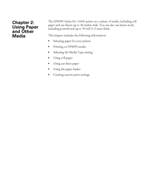 Page 681 The EPSON Stylus Pro 10600 prints on a variety of media, including roll 
paper and cut sheets up to 44 inches wide. You can also use heavy stock, 
including posterboard up to 59 mil (1.5 mm) thick. 
This chapter includes the following information:
Selecting paper for your printer
Printing on EPSON media
Selecting the Media Type setting
Using roll paper
Using cut sheet paper
Using the paper basket
Creating custom print settings
Chapter 2: 
Using Paper 
and Other 
Media
 