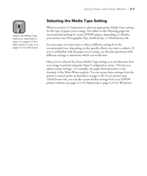 Page 742-7
Using Paper and Other Media|2-7
Selecting the Media Type Setting 
When you print, it’s important to select an appropriate Media Type setting 
for the type of paper you’re using. The tables on the following pages list 
recommended settings for many EPSON papers, depending on whether 
your printer uses Photographic Dye, Archival ink, or UltraChrome ink.
In some cases, you may want to select a different setting from the 
recommended one, depending on the specific effects you want to achieve. If 
you’re...