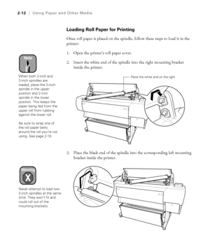 Page 792-12
2-12|Using Paper and Other Media
Loading Roll Paper for Printing
Once roll paper is placed on the spindle, follow these steps to load it in the 
printer:
1. Open the printer’s roll paper cover. 
2. Insert the white end of the spindle into the right mounting bracket 
inside the printer. 
3. Place the black end of the spindle into the corresponding left mounting 
bracket inside the printer.
Note
When both 2-inch and 
3-inch spindles are 
loaded, place the 3-inch 
spindle in the upper 
position and...