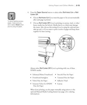 Page 802-13
Using Paper and Other Media|2-13
4. Press the Paper Source button to select either Roll Auto Cut or Roll 
Cutter Off
. 
Choose Roll Auto Cut if you want the paper to be cut automatically 
after each page is printed. 
Choose Roll Cutter Off if you’re printing on canvas, vinyl, or other 
heavy media (see list below). Media that is too thick may damage 
the cutter. Also choose this setting if you’re using the optional auto 
take-up reel, or if you want to print a series of pages and keep them...