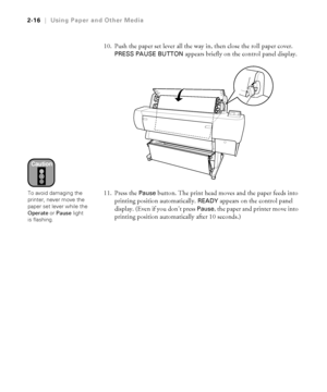 Page 832-16
2-16|Using Paper and Other Media
10. Push the paper set lever all the way in, then close the roll paper cover. 
PRESS PAUSE BUTTON appears briefly on the control panel display.
11. Press the 
Pause button. The print head moves and the paper feeds into 
printing position automatically. 
READY appears on the control panel 
display. (Even if you don’t press 
Pause, the paper and printer move into 
printing position automatically after 10 seconds.)
Caution
To avoid damaging the 
printer, never move the...