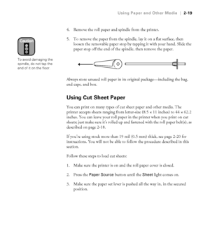 Page 862-19
Using Paper and Other Media|2-19
4. Remove the roll paper and spindle from the printer. 
5. To remove the paper from the spindle, lay it on a flat surface, then 
loosen the removable paper stop by tapping it with your hand. Slide the 
paper stop off the end of the spindle, then remove the paper.
Always store unused roll paper in its original package—including the bag, 
end caps, and box.
Using Cut Sheet Paper
You can print on many types of cut sheet paper and other media. The 
printer accepts sheets...