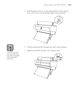 Page 882-21
Using Paper and Other Media|2-21
4. Pull the paper set lever out, to the released position. Then open the 
lower cover. (The cover has tabs that support the posterboard.) 
5. Feed the posterboard into the paper slot until it meets resistance. 
6. Align the board with the scale on the roll paper cover.
Note
If you’re using stock 
more than 39 inches 
long, load it long edge 
first (in landscape 
orientation).
 