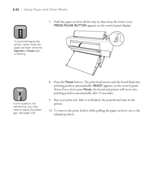 Page 892-22
2-22|Using Paper and Other Media
7. Push the paper set lever all the way in, then close the lower cover. 
PRESS PAUSE BUTTON appears on the control panel display.
8. Press the 
Pause button. The print head moves and the board feeds into 
printing position automatically. 
READY appears on the control panel. 
(Even if you don’t press 
Pause, the board and printer will move into 
printing position automatically after 10 seconds.)
9. Run your print job. After it is finished, the posterboard stays in the...