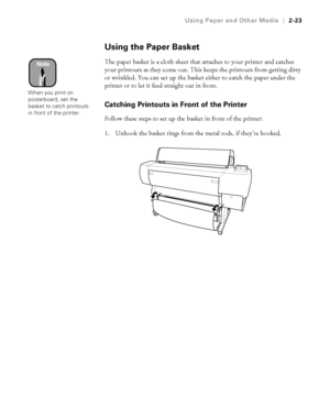 Page 902-23
Using Paper and Other Media|2-23
Using the Paper Basket
The paper basket is a cloth sheet that attaches to your printer and catches 
your printouts as they come out. This keeps the printouts from getting dirty 
or wrinkled. You can set up the basket either to catch the paper under the 
printer or to let it feed straight out in front. 
Catching Printouts in Front of the Printer
Follow these steps to set up the basket in front of the printer:
1. Unhook the basket rings from the metal rods, if they’re...