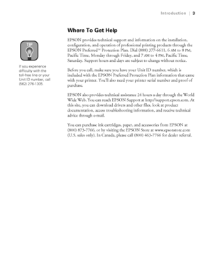 Page 103
Introduction|3
Where To Get Help
EPSON provides technical support and information on the installation, 
configuration, and operation of professional printing products through the 
EPSON Preferred  Protection Plan. Dial (888) 377-6611, 6
AM to 8PM, 
Pacific Time, Monday through Friday, and 7
AM to 4PM, Pacific Time, 
Saturday. Support hours and days are subject to change without notice. 
Before you call, make sure you have your Unit ID number, which is 
included with the EPSON Preferred Protection Plan...