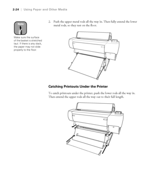 Page 912-24
2-24|Using Paper and Other Media
2. Push the upper metal rods all the way in. Then fully extend the lower 
metal rods, so they rest on the floor.
Catching Printouts Under the Printer
To catch printouts under the printer, push the lower rods all the way in. 
Then extend the upper rods all the way out to their full length.
Note
Make sure the surface 
of the basket is stretched 
taut. If there is any slack, 
the paper may not slide 
properly to the floor.
 